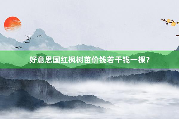好意思国红枫树苗价钱若干钱一棵？