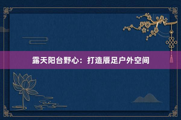 露天阳台野心：打造餍足户外空间
