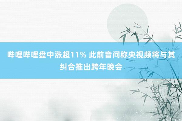 哔哩哔哩盘中涨超11% 此前音问称央视频将与其纠合推出跨年晚会
